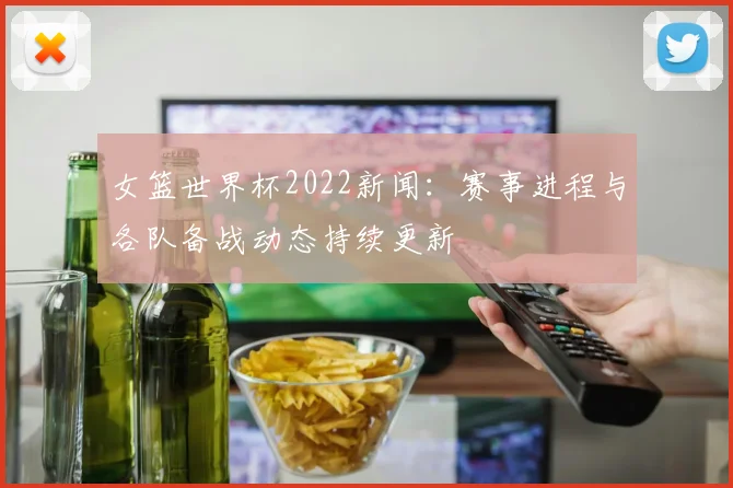 女篮世界杯2022新闻：赛事进程与各队备战动态持续更新