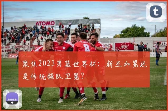 聚焦2023男篮世界杯：新王加冕还是传统强队卫冕？