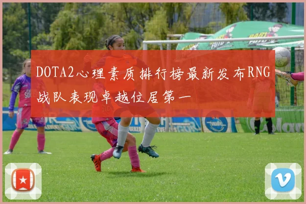 DOTA2心理素质排行榜最新发布RNG战队表现卓越位居第一