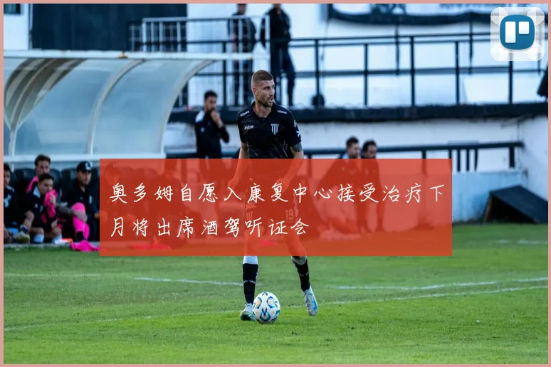 奥多姆自愿入康复中心接受治疗下月将出席酒驾听证会