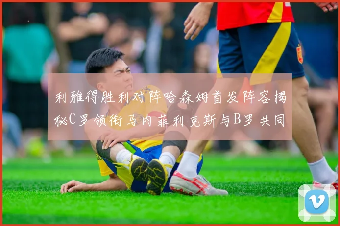 利雅得胜利对阵哈森姆首发阵容揭秘C罗领衔马内菲利克斯与B罗共同出战
