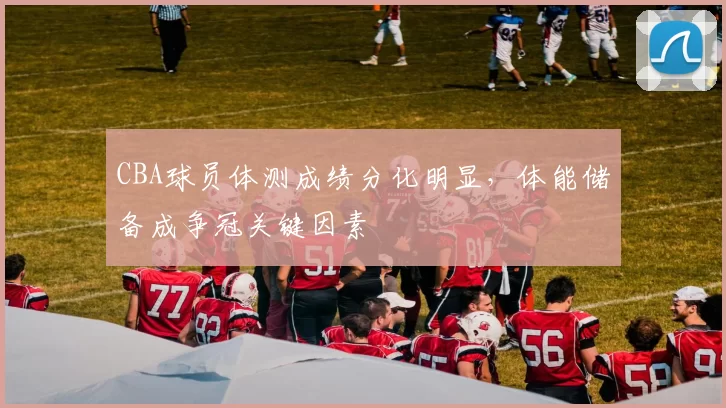 CBA球员体测成绩分化明显，体能储备成争冠关键因素