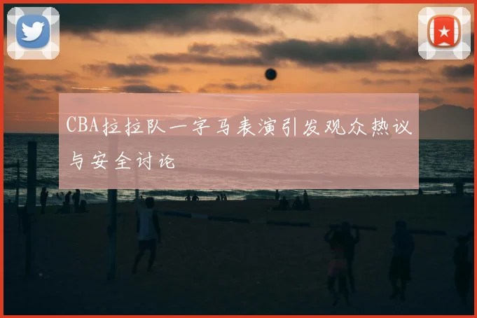 CBA拉拉队一字马表演引发观众热议与安全讨论