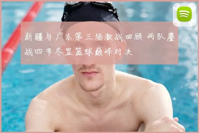 新疆与广东第三场激战回顾 两队鏖战四节尽显篮球巅峰对决