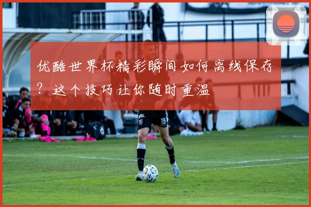 优酷世界杯精彩瞬间如何离线保存？这个技巧让你随时重温