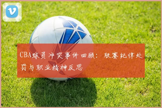 CBA球员冲突事件回顾:联赛纪律处罚与职业精神反思