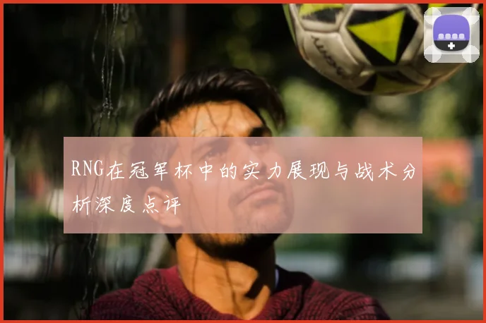RNG在冠军杯中的实力展现与战术分析深度点评