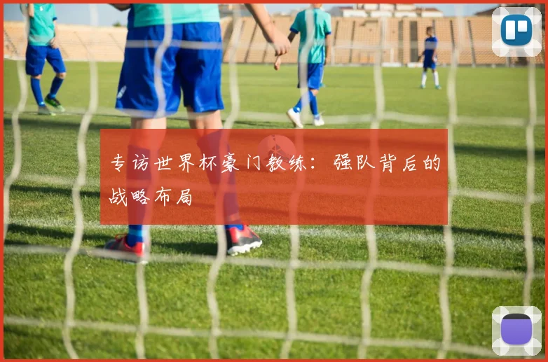 专访世界杯豪门教练：强队背后的战略布局