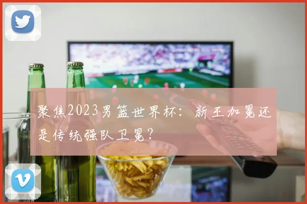 聚焦2023男篮世界杯：新王加冕还是传统强队卫冕？