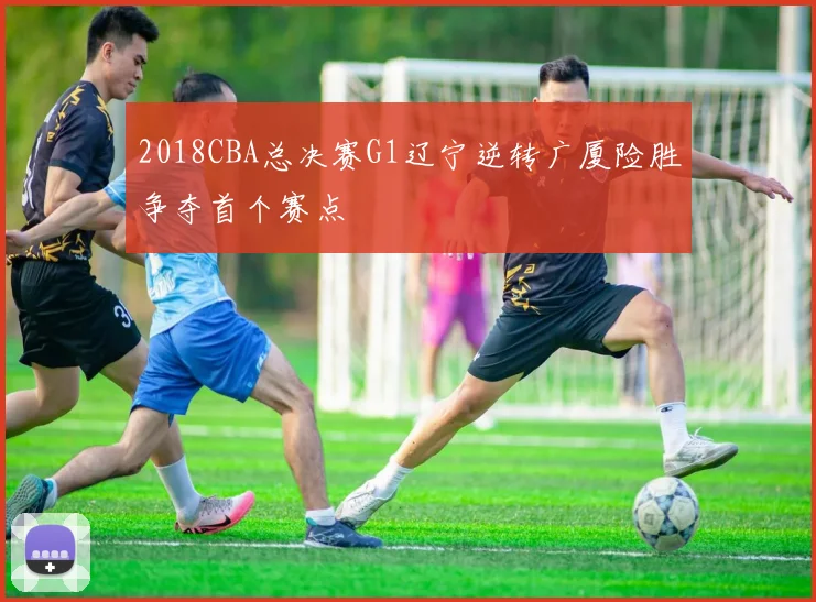 2018CBA总决赛G1辽宁逆转广厦险胜争夺首个赛点