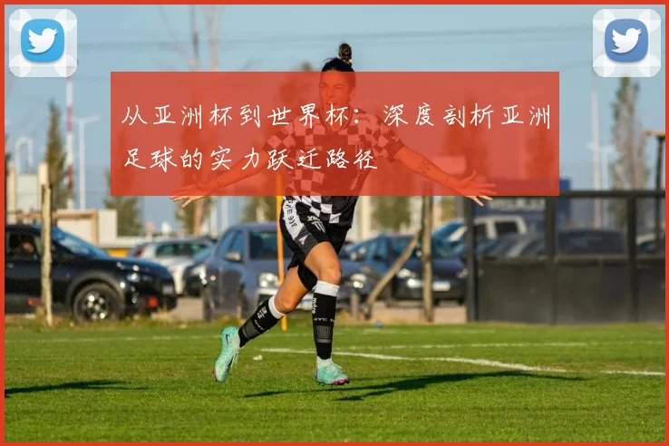 从亚洲杯到世界杯：深度剖析亚洲足球的实力跃迁路径