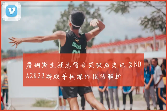 詹姆斯生涯总得分突破历史记录NBA2K22游戏手柄操作技巧解析