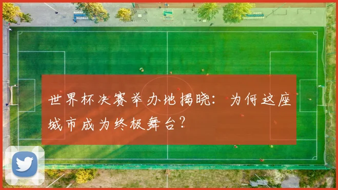 世界杯决赛举办地揭晓：为何这座城市成为终极舞台？