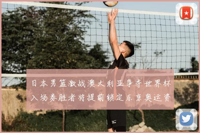 日本男篮激战澳大利亚争夺世界杯入场券胜者将提前锁定东京奥运资格