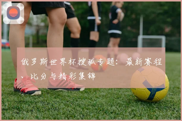 俄罗斯世界杯搜狐专题：最新赛程、比分与精彩集锦