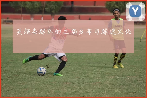 英超各球队的主场分布与球迷文化
