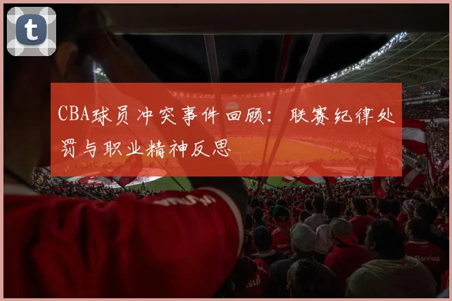CBA球员冲突事件回顾:联赛纪律处罚与职业精神反思