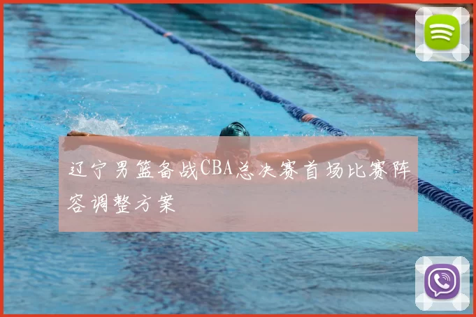 辽宁男篮备战CBA总决赛首场比赛阵容调整方案