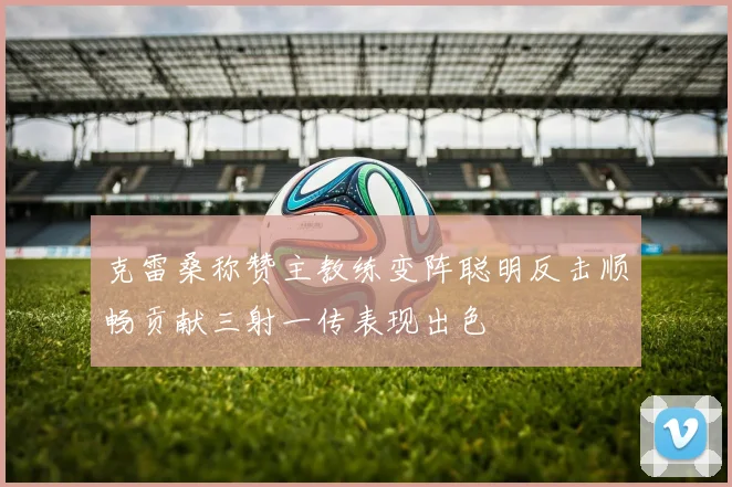 克雷桑称赞主教练变阵聪明反击顺畅贡献三射一传表现出色