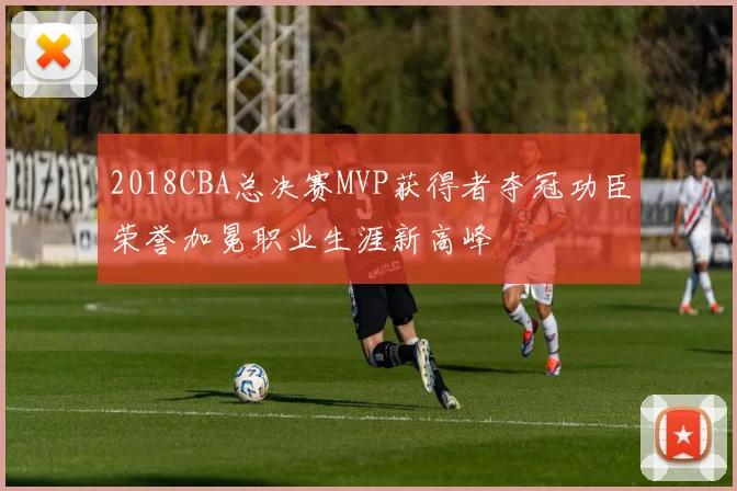 2018CBA总决赛MVP获得者夺冠功臣荣誉加冕职业生涯新高峰