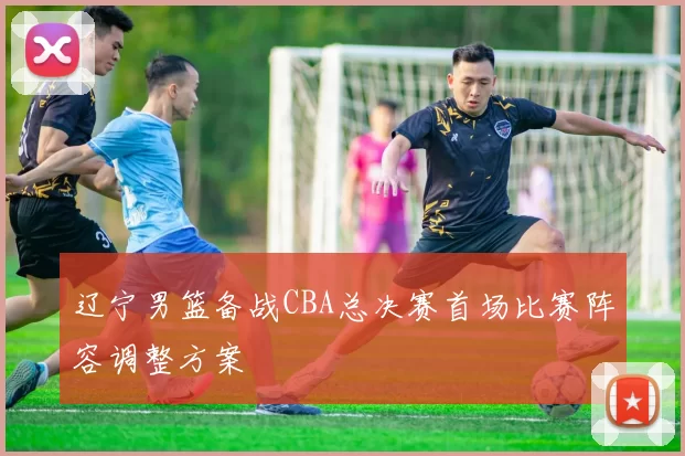 辽宁男篮备战CBA总决赛首场比赛阵容调整方案