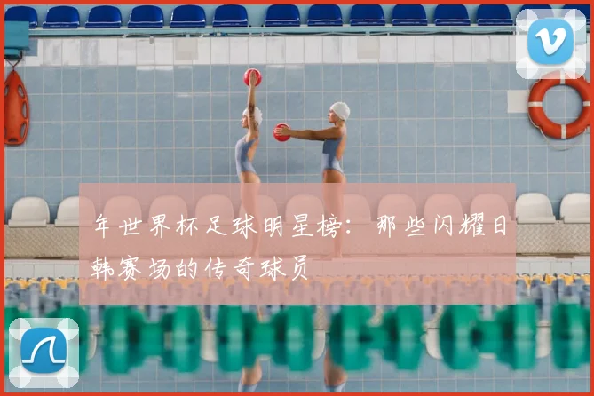 年世界杯足球明星榜：那些闪耀日韩赛场的传奇球员