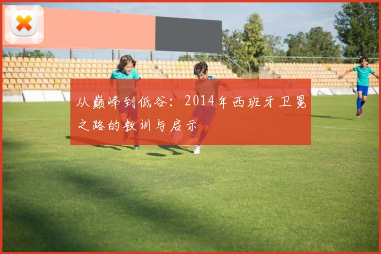 从巅峰到低谷：2014年西班牙卫冕之路的教训与启示
