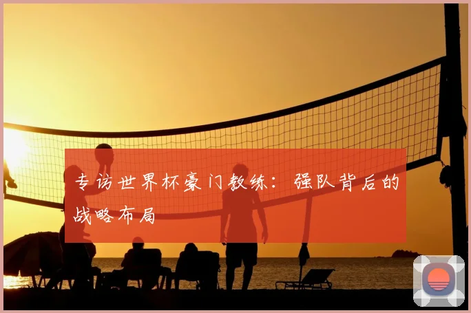 专访世界杯豪门教练:强队背后的战略布局