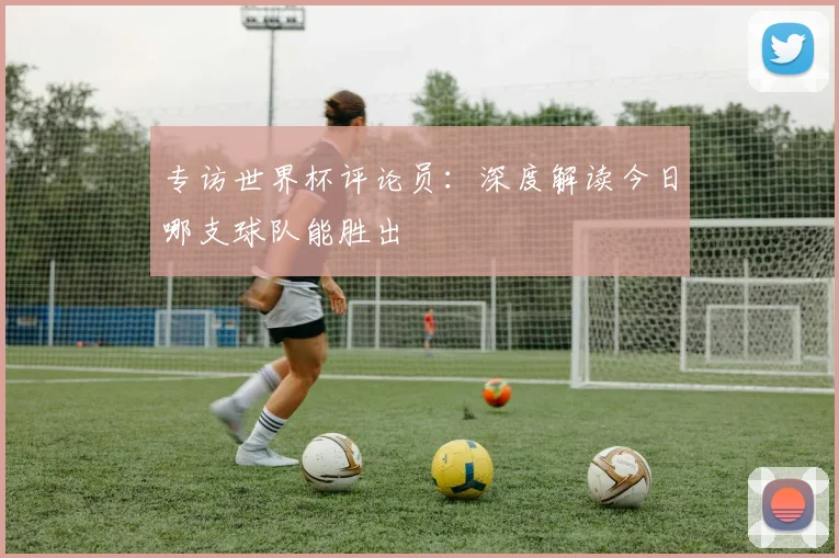 专访世界杯评论员：深度解读今日哪支球队能胜出