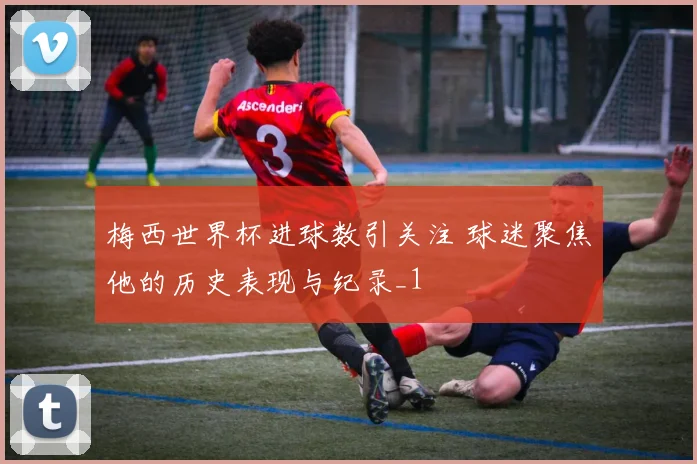 梅西世界杯进球数引关注 球迷聚焦他的历史表现与纪录_1