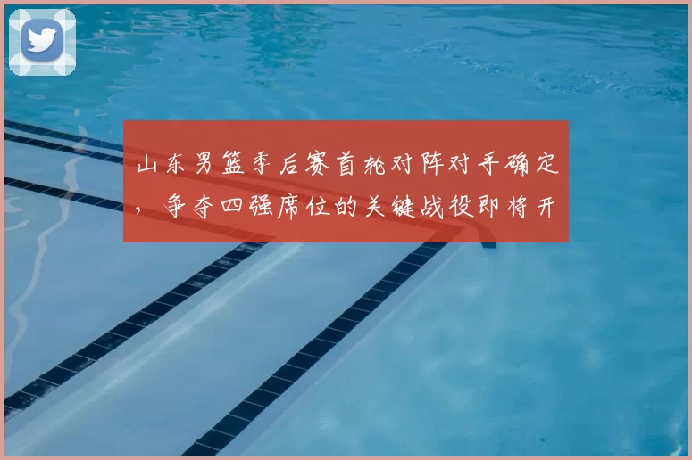 山东男篮季后赛首轮对阵对手确定，争夺四强席位的关键战役即将开启