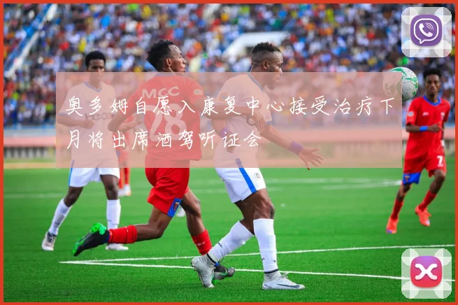 奥多姆自愿入康复中心接受治疗下月将出席酒驾听证会