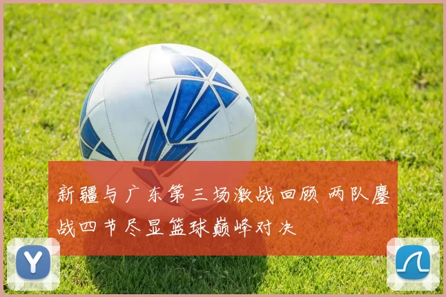 新疆与广东第三场激战回顾 两队鏖战四节尽显篮球巅峰对决