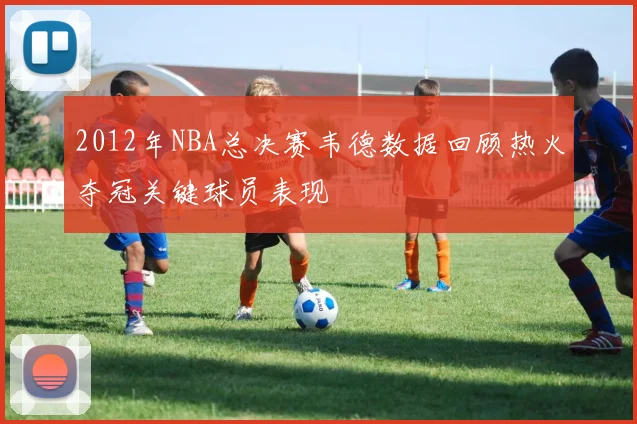 2012年NBA总决赛韦德数据回顾热火夺冠关键球员表现