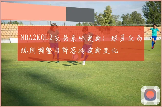NBA2KOL2交易系统更新：球员交易规则调整与阵容构建新变化