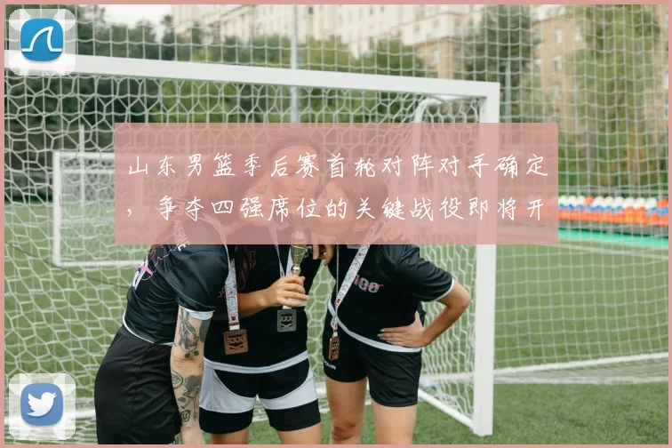 山东男篮季后赛首轮对阵对手确定，争夺四强席位的关键战役即将开启