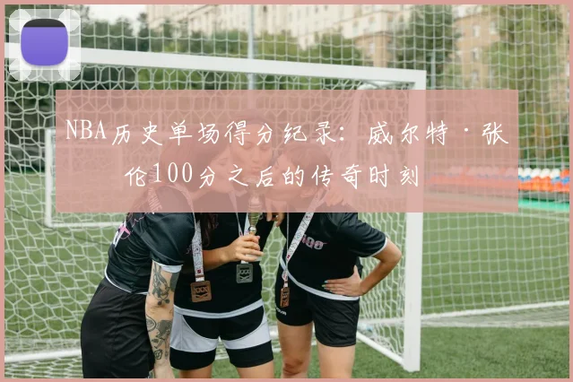 NBA历史单场得分纪录：威尔特·张伯伦100分之后的传奇时刻