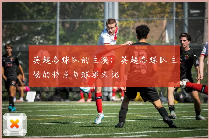 英超各球队的主场：英超各球队主场的特点与球迷文化