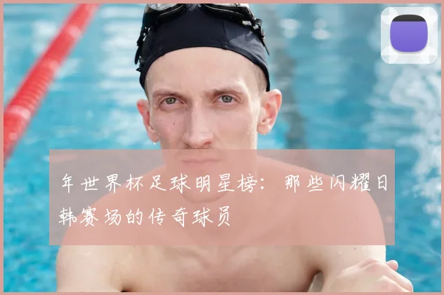 年世界杯足球明星榜：那些闪耀日韩赛场的传奇球员