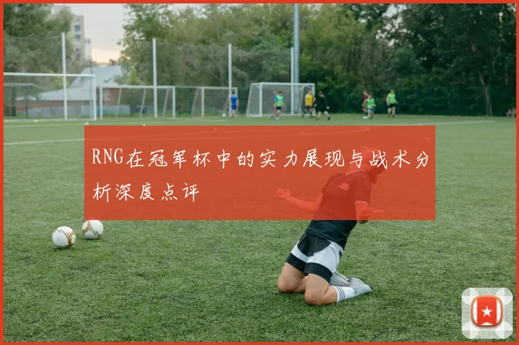 RNG在冠军杯中的实力展现与战术分析深度点评