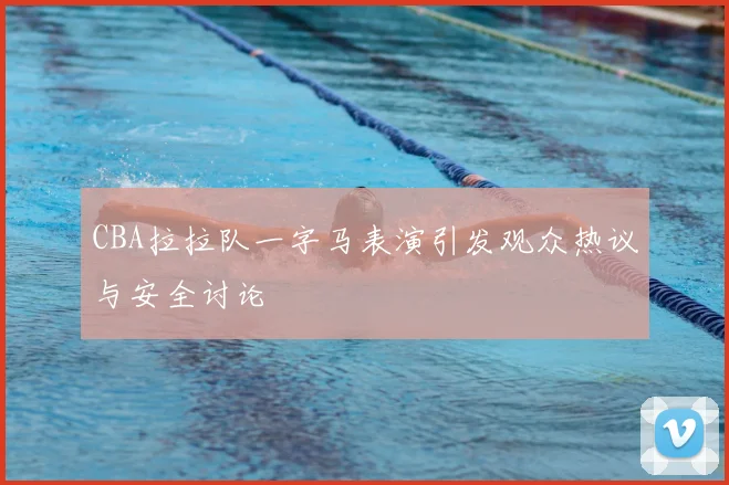 CBA拉拉队一字马表演引发观众热议与安全讨论