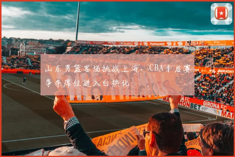 山东男篮客场挑战上海，CBA季后赛争夺席位进入白热化