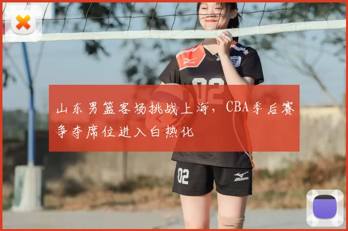 山东男篮客场挑战上海，CBA季后赛争夺席位进入白热化