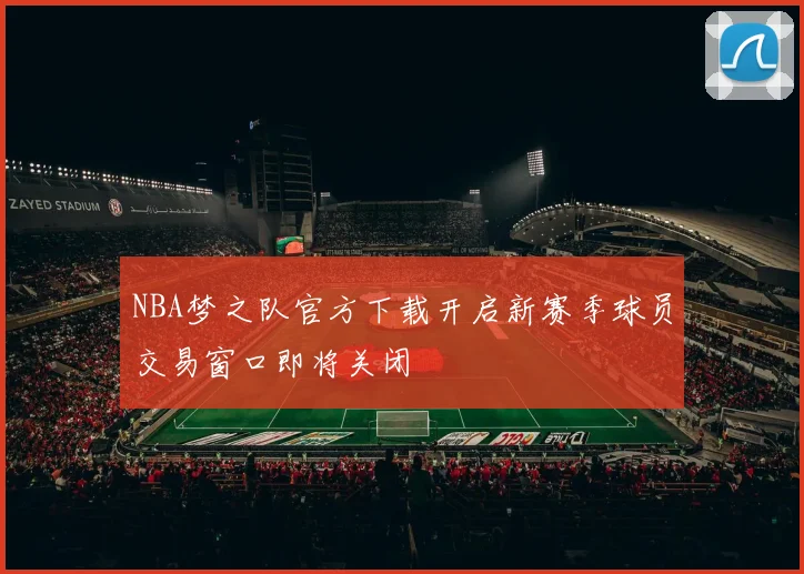 NBA梦之队官方下载开启新赛季球员交易窗口即将关闭