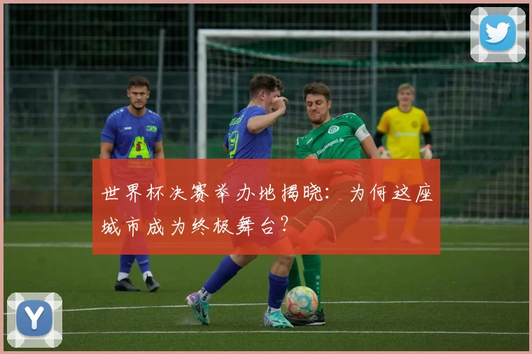世界杯决赛举办地揭晓：为何这座城市成为终极舞台？