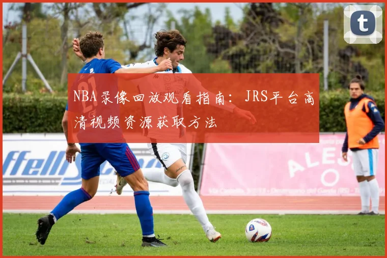 NBA录像回放观看指南：JRS平台高清视频资源获取方法
