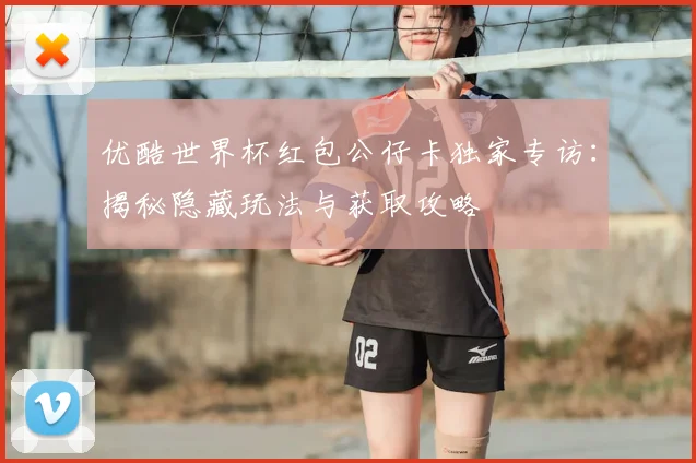 优酷世界杯红包公仔卡独家专访：揭秘隐藏玩法与获取攻略